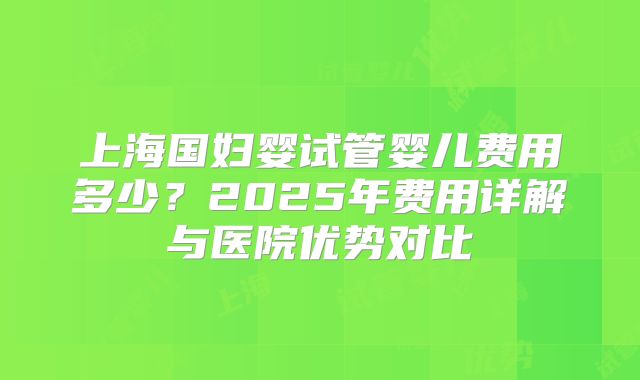上海国妇婴试管婴儿费用多少？2025年费用详解与医院优势对比