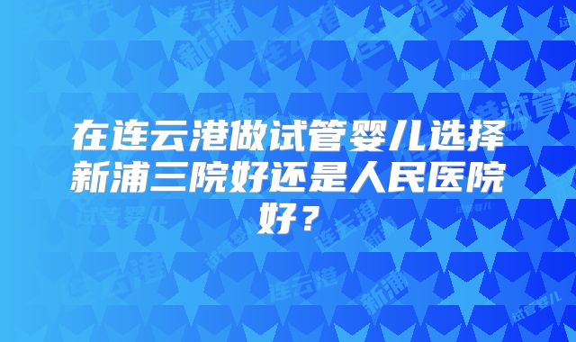在连云港做试管婴儿选择新浦三院好还是人民医院好？