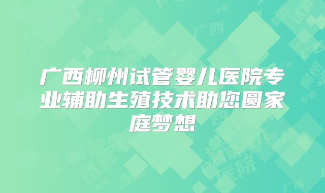 广西柳州试管婴儿医院专业辅助生殖技术助您圆家庭梦想