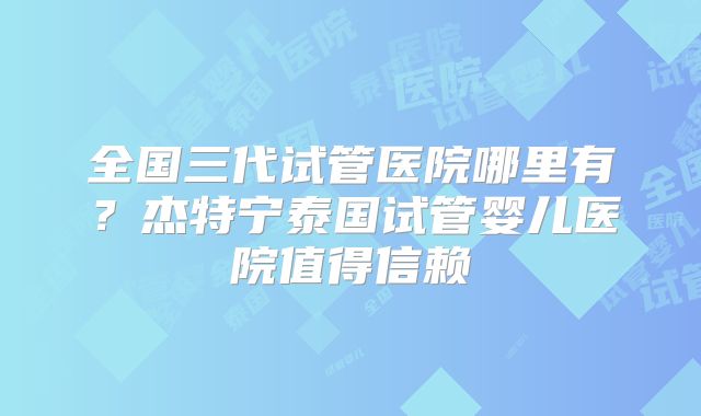 全国三代试管医院哪里有?杰特宁泰国试管婴儿医院值得信赖