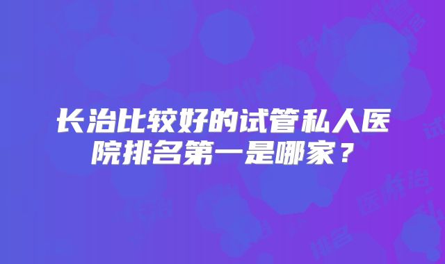 长治比较好的试管私人医院排名第一是哪家?