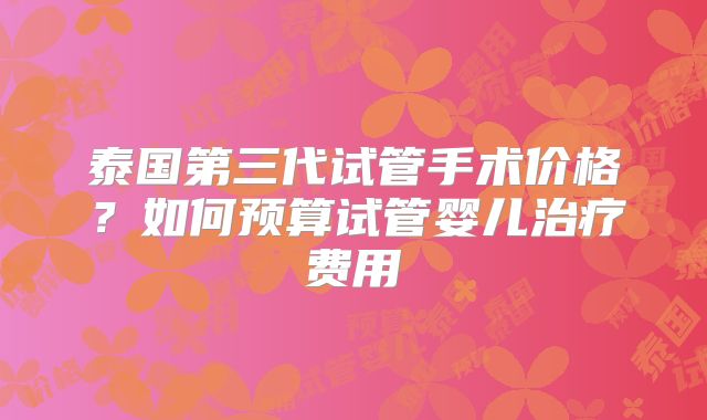 泰国第三代试管手术价格?如何预算试管婴儿治疗费用