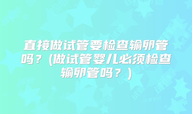 直接做试管要检查输卵管吗？(做试管婴儿必须检查输卵管吗？)