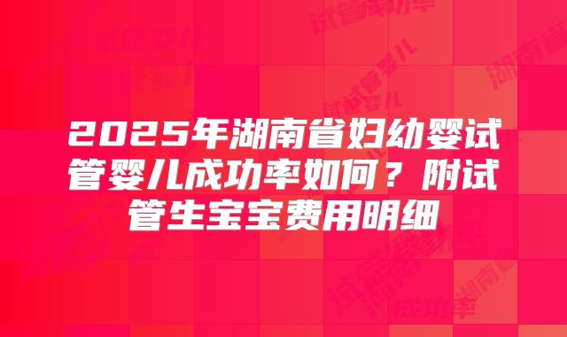 2025年湖南省妇幼婴试管婴儿成功率如何？附试管生宝宝费用明细