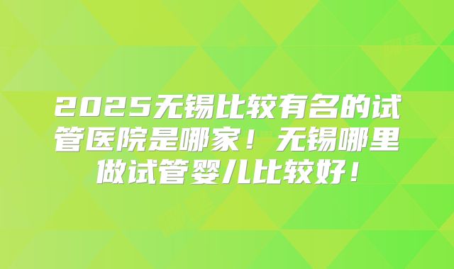 2025无锡比较有名的试管医院是哪家！无锡哪里做试管婴儿比较好！