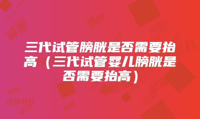 三代试管膀胱是否需要抬高(三代试管婴儿膀胱是否需要抬高)