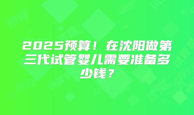 2025预算！在沈阳做第三代试管婴儿需要准备多少钱？