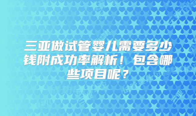 三亚做试管婴儿需要多少钱附成功率解析!包含哪些项目呢?