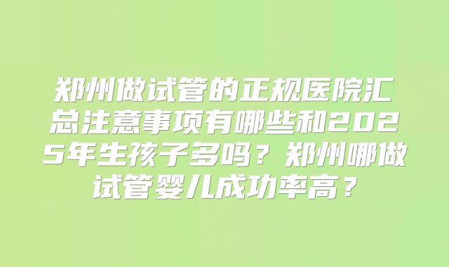 郑州做试管的正规医院汇总注意事项有哪些和2025年生孩子多吗?郑州哪做试管婴儿成功率高?