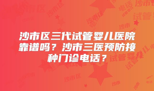沙市区三代试管婴儿医院靠谱吗?沙市三医预防接种门诊电话?