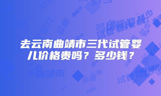 去云南曲靖市三代试管婴儿价格贵吗？多少钱？