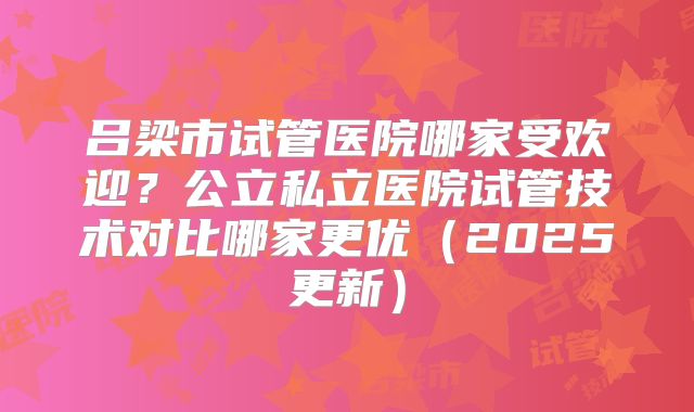 吕梁市试管医院哪家受欢迎?公立私立医院试管技术对比哪家更优(2025更新)