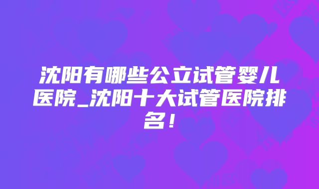 沈阳有哪些公立试管婴儿医院_沈阳十大试管医院排名!