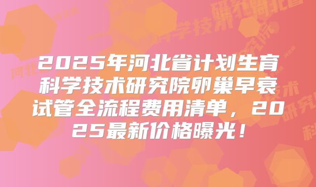 2025年河北省计划生育科学技术研究院卵巢早衰试管全流程费用清单，2025最新价格曝光！