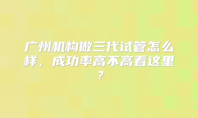 广州机构做三代试管怎么样,成功率高不高看这里?