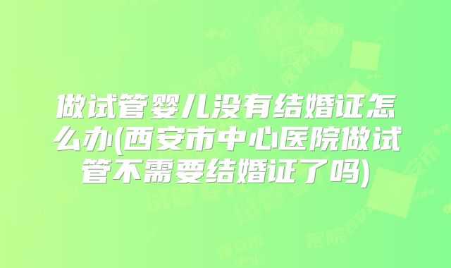 做试管婴儿没有结婚证怎么办(西安市中心医院做试管不需要结婚证了吗)