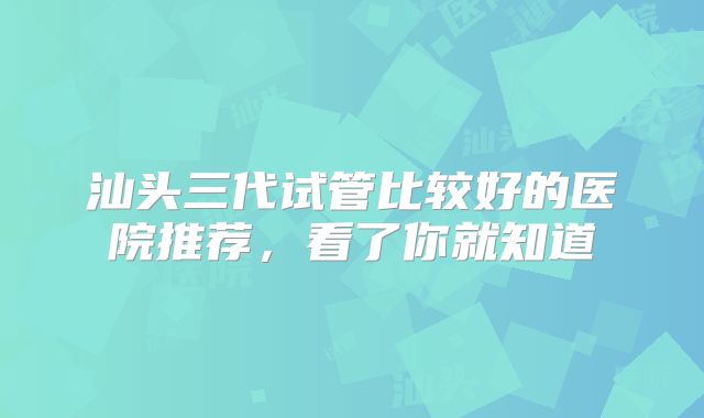 汕头三代试管比较好的医院推荐,看了你就知道