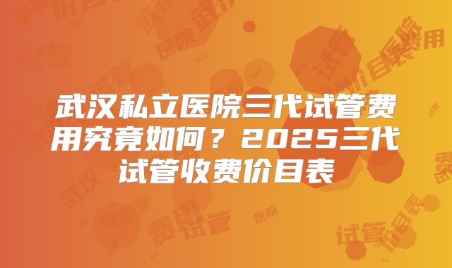 武汉私立医院三代试管费用究竟如何？2025三代试管收费价目表