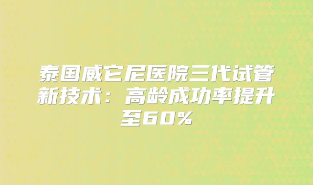 泰国威它尼医院三代试管新技术：高龄成功率提升至60%