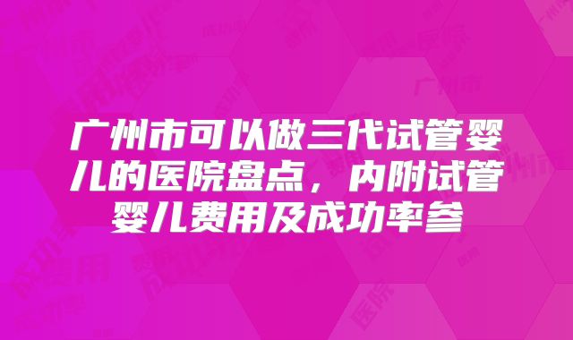 广州市可以做三代试管婴儿的医院盘点,内附试管婴儿费用及成功率参