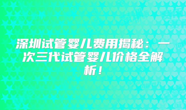 深圳试管婴儿费用揭秘:一次三代试管婴儿价格全解析!