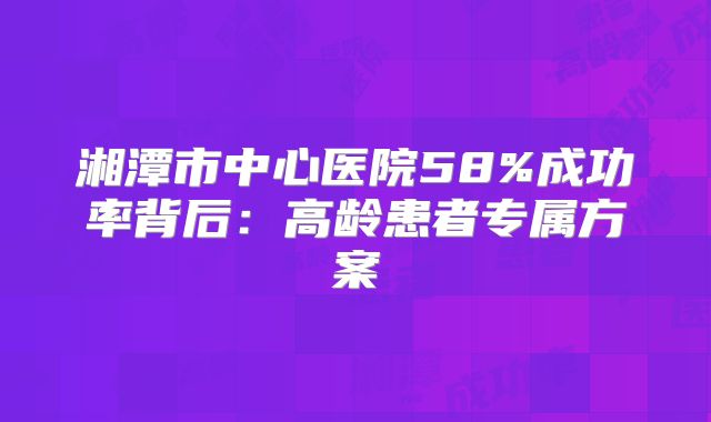 湘潭市中心医院58%成功率背后：高龄患者专属方案