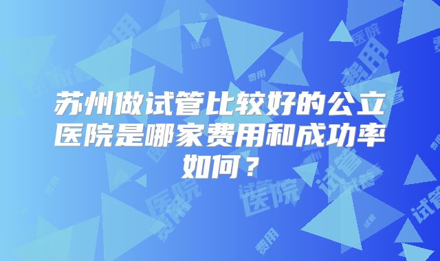 苏州做试管比较好的公立医院是哪家费用和成功率如何?