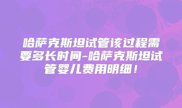 哈萨克斯坦试管该过程需要多长时间-哈萨克斯坦试管婴儿费用明细!