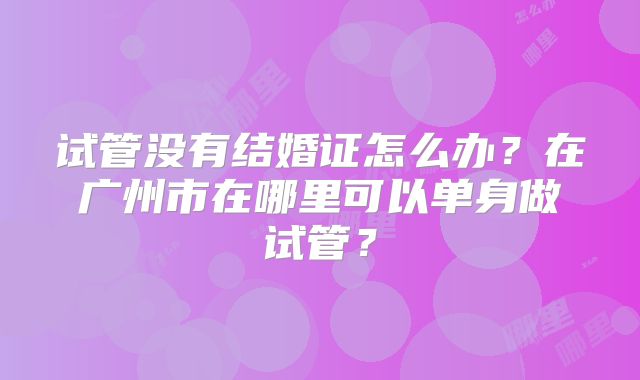 试管没有结婚证怎么办?在广州市在哪里可以单身做试管?