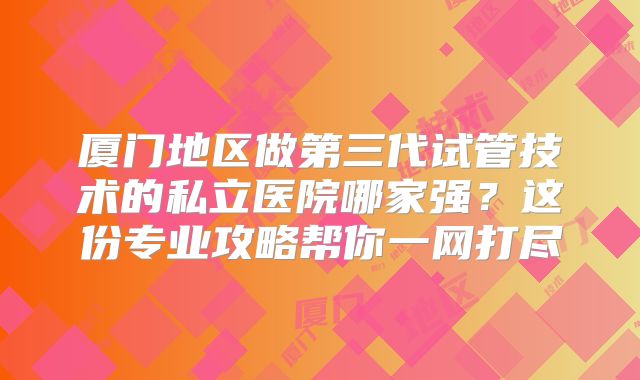 厦门地区做第三代试管技术的私立医院哪家强?这份专业攻略帮你一网打尽