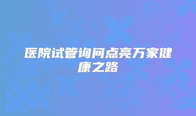医院试管询问点亮万家健康之路