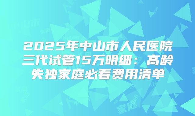 2025年中山市人民医院三代试管15万明细：高龄失独家庭必看费用清单