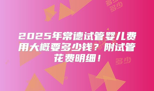 2025年常德试管婴儿费用大概要多少钱?附试管花费明细!