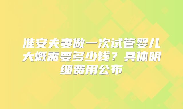 淮安夫妻做一次试管婴儿大概需要多少钱？具体明细费用公布