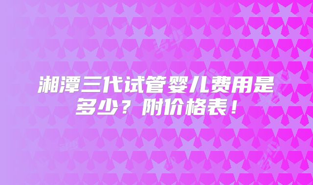 湘潭三代试管婴儿费用是多少?附价格表!