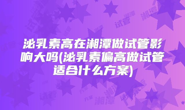 泌乳素高在湘潭做试管影响大吗(泌乳素偏高做试管适合什么方案)