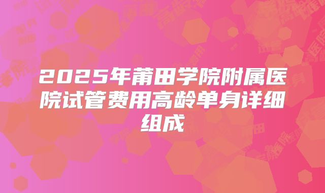 2025年莆田学院附属医院试管费用高龄单身详细组成