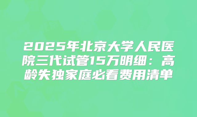 2025年北京大学人民医院三代试管15万明细:高龄失独家庭必看费用清单