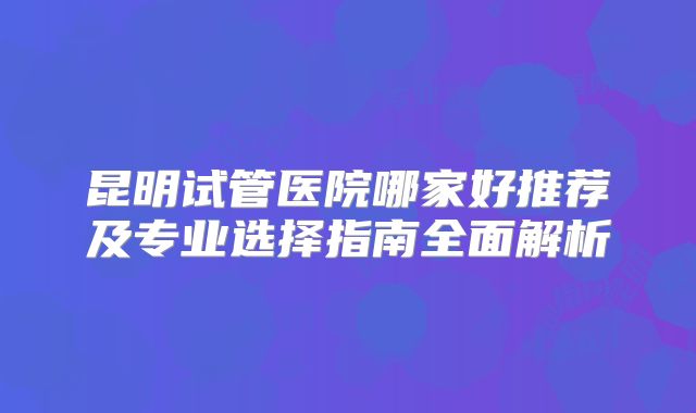昆明试管医院哪家好推荐及专业选择指南全面解析