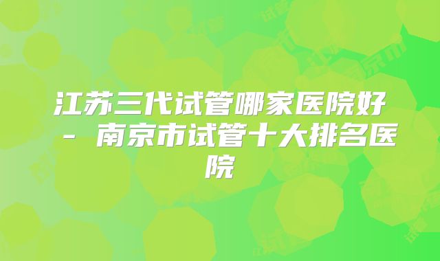 江苏三代试管哪家医院好 - 南京市试管十大排名医院