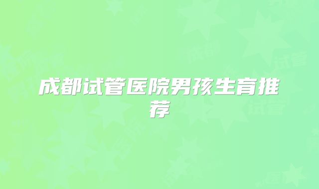 成都试管医院男孩生育推荐