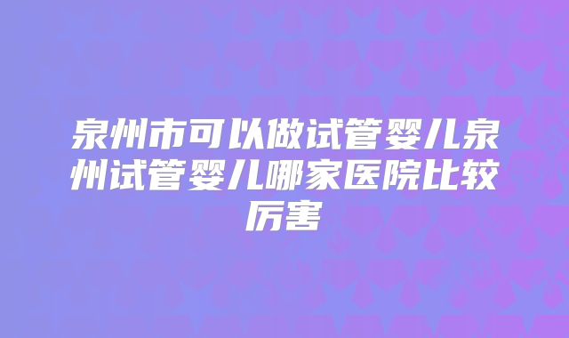 泉州市可以做试管婴儿泉州试管婴儿哪家医院比较厉害