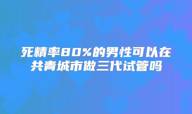 死精率80%的男性可以在共青城市做三代试管吗