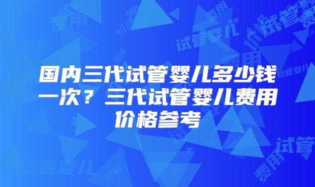 国内三代试管婴儿多少钱一次?三代试管婴儿费用价格参考