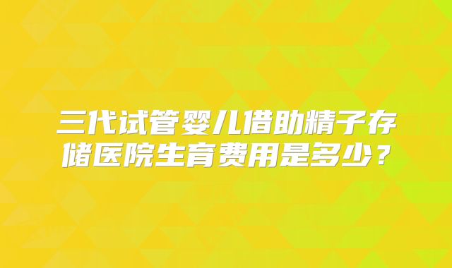 三代试管婴儿借助精子存储医院生育费用是多少?