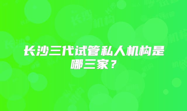 长沙三代试管私人机构是哪三家？