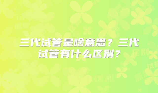三代试管是啥意思?三代试管有什么区别?