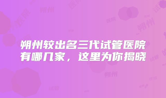 朔州较出名三代试管医院有哪几家，这里为你揭晓