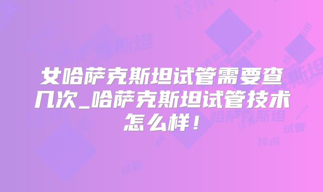 女哈萨克斯坦试管需要查几次_哈萨克斯坦试管技术怎么样!