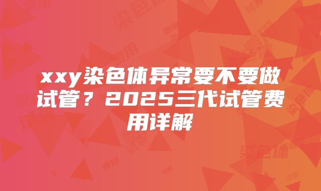 xxy染色体异常要不要做试管?2025三代试管费用详解